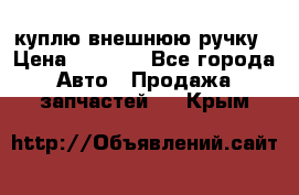 куплю внешнюю ручку › Цена ­ 2 000 - Все города Авто » Продажа запчастей   . Крым